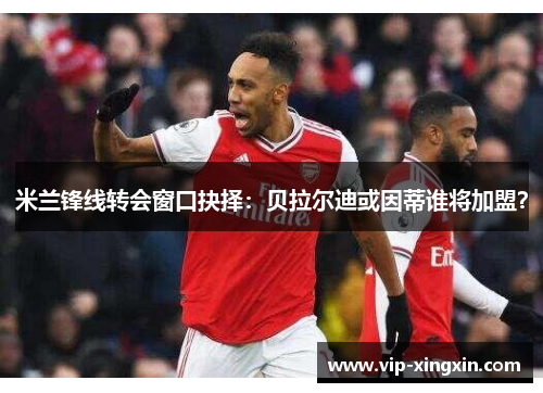 米兰锋线转会窗口抉择：贝拉尔迪或因蒂谁将加盟？