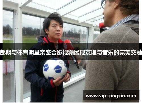 郎朗与体育明星亲密合影视频展现友谊与音乐的完美交融