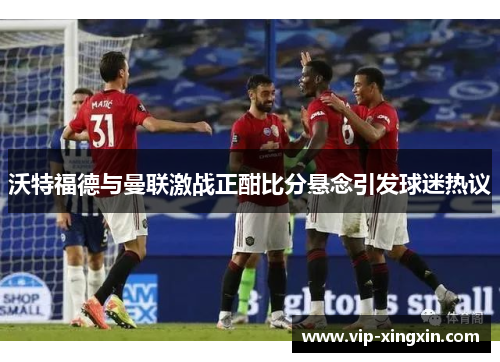 沃特福德与曼联激战正酣比分悬念引发球迷热议